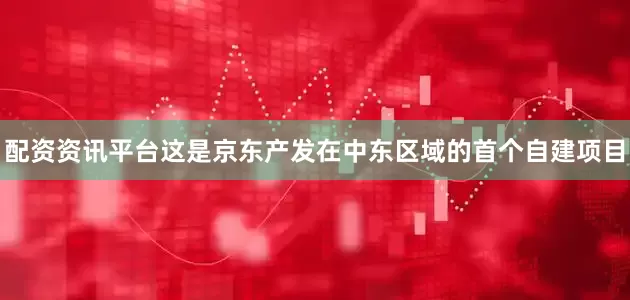 配资资讯平台这是京东产发在中东区域的首个自建项目